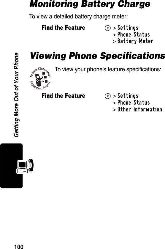 100Getting More Out of Your PhoneMonitoring Battery ChargeTo view a detailed battery charge meter:Viewing Phone SpecificationsTo view your phone’s feature specifications:Find the FeatureM&gt;Settings &gt;Phone Status &gt;Battery Meter Find the FeatureM&gt;Settings &gt;Phone Status &gt;Other Information