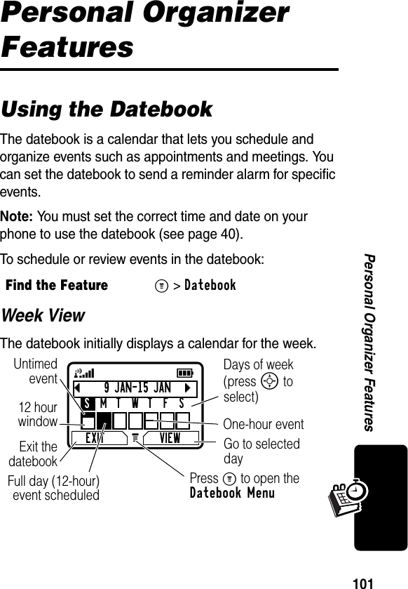 101Personal Organizer FeaturesPersonal Organizer FeaturesUsing the DatebookThe datebook is a calendar that lets you schedule and organize events such as appointments and meetings. You can set the datebook to send a reminder alarm for specific events.Note: You must set the correct time and date on your phone to use the datebook (see page 40).To schedule or review events in the datebook:Week ViewThe datebook initially displays a calendar for the week.Find the FeatureM&gt;Datebookb9 JAN-15 JANcEXIT VIEWSMTWTFSG 59Go to selected dayExit thedatebookUntimedevent12 hourwindow One-hour eventDays of week (press S to select)Full day (12-hour)event scheduled Press M to open the Datebook Menu