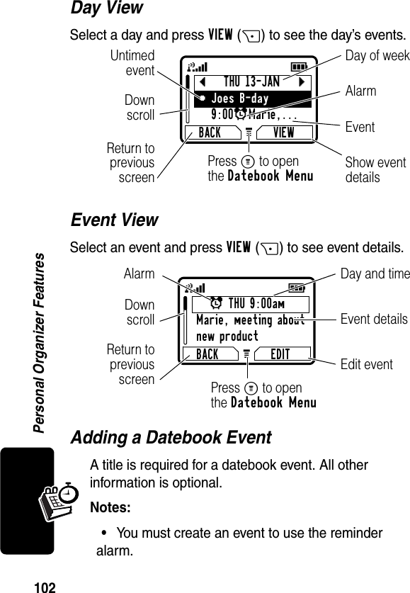 102Personal Organizer FeaturesDay ViewSelect a day and press VIEW(+) to see the day’s events.Event ViewSelect an event and press VIEW(+) to see event details.Adding a Datebook EventA title is required for a datebook event. All other information is optional.Notes: •You must create an event to use the reminder alarm.bTHU 13-JANcyJoes B-day9:00xMarie,... BACK VIEWG 59Day of weekShow eventdetailsReturn topreviousscreenUntimedeventEventAlarmDownscrollPress M to openthe Datebook Menux THU 9:00amMarie, meeting aboutnew productBACK EDITG 59Day and timeEdit eventReturn topreviousscreenEvent detailsAlarmDownscrollPress M to openthe Datebook Menu