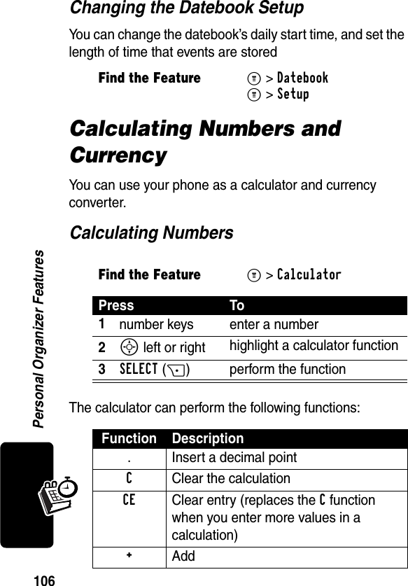 106Personal Organizer FeaturesChanging the Datebook SetupYou can change the datebook’s daily start time, and set the length of time that events are storedCalculating Numbers and CurrencyYou can use your phone as a calculator and currency converter.Calculating NumbersThe calculator can perform the following functions:Find the FeatureM&gt;DatebookM&gt;SetupFind the FeatureM&gt; CalculatorPress To1number keys enter a number2S left or right highlight a calculator function3SELECT(+) perform the functionFunction Description.  Insert a decimal pointC Clear the calculationCE Clear entry (replaces the C function when you enter more values in a calculation)+ Add