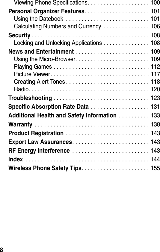 8Viewing Phone Specifications. . . . . . . . . . . . . . . . . . . . 100Personal Organizer Features. . . . . . . . . . . . . . . . . . . . . 101Using the Datebook  . . . . . . . . . . . . . . . . . . . . . . . . . . . 101Calculating Numbers and Currency . . . . . . . . . . . . . . . 106Security. . . . . . . . . . . . . . . . . . . . . . . . . . . . . . . . . . . . . . 108Locking and Unlocking Applications . . . . . . . . . . . . . . . 108News and Entertainment . . . . . . . . . . . . . . . . . . . . . . . . 109Using the Micro-Browser. . . . . . . . . . . . . . . . . . . . . . . . 109Playing Games . . . . . . . . . . . . . . . . . . . . . . . . . . . . . . . 112Picture Viewer. . . . . . . . . . . . . . . . . . . . . . . . . . . . . . . . 117Creating Alert Tones . . . . . . . . . . . . . . . . . . . . . . . . . . . 118Radio. . . . . . . . . . . . . . . . . . . . . . . . . . . . . . . . . . . . . . . 120Troubleshooting . . . . . . . . . . . . . . . . . . . . . . . . . . . . . . . 123Specific Absorption Rate Data . . . . . . . . . . . . . . . . . . . 131Additional Health and Safety Information . . . . . . . . . . 133Warranty . . . . . . . . . . . . . . . . . . . . . . . . . . . . . . . . . . . . . 138Product Registration . . . . . . . . . . . . . . . . . . . . . . . . . . . 143Export Law Assurances. . . . . . . . . . . . . . . . . . . . . . . . . 143RF Energy Interference . . . . . . . . . . . . . . . . . . . . . . . . . 143Index . . . . . . . . . . . . . . . . . . . . . . . . . . . . . . . . . . . . . . . . 144Wireless Phone Safety Tips. . . . . . . . . . . . . . . . . . . . . . 155