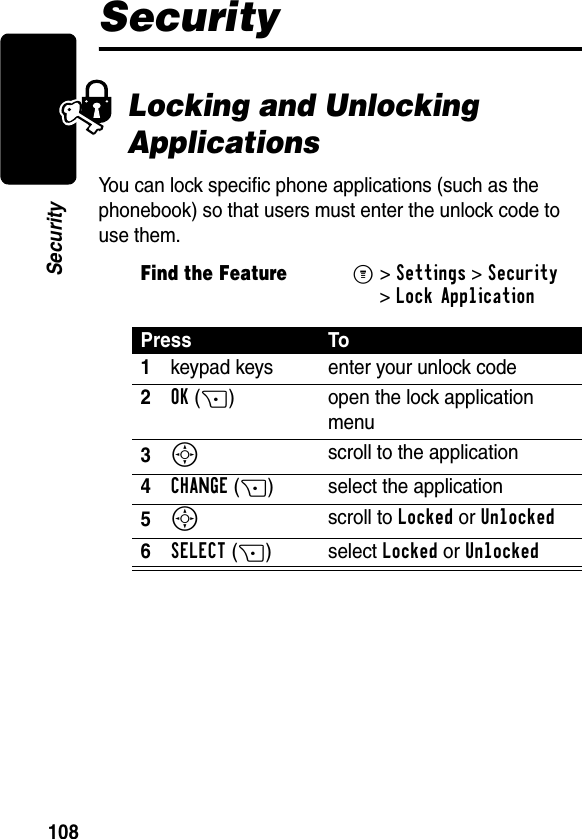 108SecuritySecurityLocking and Unlocking ApplicationsYou can lock specific phone applications (such as the phonebook) so that users must enter the unlock code to use them.Find the FeatureM&gt;Settings &gt;Security &gt;Lock ApplicationPress To1keypad keys enter your unlock code2OK(+) open the lock application menu3S scroll to the application4CHANGE(+) select the application5S scroll to Locked or Unlocked6SELECT(+) select Locked or Unlocked