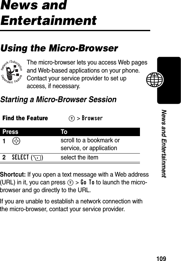 109News and EntertainmentNews and EntertainmentUsing the Micro-BrowserThe micro-browser lets you access Web pages and Web-based applications on your phone. Contact your service provider to set up access, if necessary.Starting a Micro-Browser SessionShortcut: If you open a text message with a Web address (URL) in it, you can press M&gt;Go To to launch the micro-browser and go directly to the URL.If you are unable to establish a network connection with the micro-browser, contact your service provider.Find the FeatureM&gt;BrowserPress To1S scroll to a bookmark or service, or application2SELECT(+) select the item