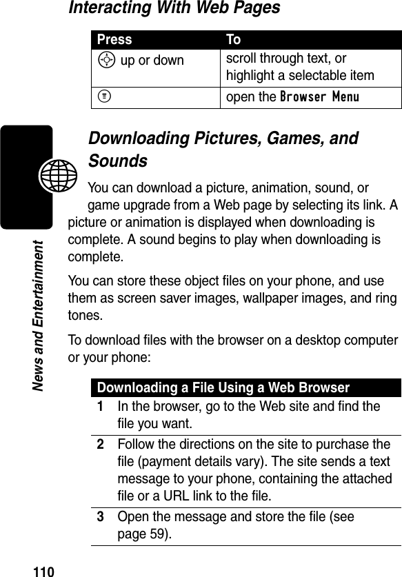 110News and EntertainmentInteracting With Web PagesDownloading Pictures, Games, and SoundsYou can download a picture, animation, sound, or game upgrade from a Web page by selecting its link. A picture or animation is displayed when downloading is complete. A sound begins to play when downloading is complete.You can store these object files on your phone, and use them as screen saver images, wallpaper images, and ring tones. To download files with the browser on a desktop computer or your phone:Press ToS up or down scroll through text, or highlight a selectable itemMopen the Browser MenuDownloading a File Using a Web Browser1In the browser, go to the Web site and find the file you want.2Follow the directions on the site to purchase the file (payment details vary). The site sends a text message to your phone, containing the attached file or a URL link to the file.3Open the message and store the file (see page 59).