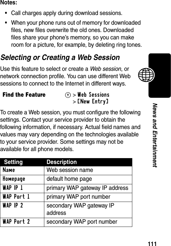 111News and EntertainmentNotes: •Call charges apply during download sessions. •When your phone runs out of memory for downloaded files, new files overwrite the old ones. Downloaded files share your phone’s memory, so you can make room for a picture, for example, by deleting ring tones.Selecting or Creating a Web SessionUse this feature to select or create a Web session, or network connection profile. You can use different Web sessions to connect to the Internet in different ways.To create a Web session, you must configure the following settings. Contact your service provider to obtain the following information, if necessary. Actual field names and values may vary depending on the technologies available to your service provider. Some settings may not be available for all phone models.Find the FeatureM&gt;Web Sessions &gt;[New Entry] Setting DescriptionName Web session nameHomepage  default home pageWAPIP1  primary WAP gateway IP addressWAP Port 1  primary WAP port numberWAPIP2  secondary WAP gateway IP addressWAP Port 2  secondary WAP port number