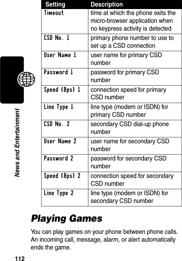 112News and EntertainmentPlaying GamesYou can play games on your phone between phone calls. An incoming call, message, alarm, or alert automatically ends the game.Timeout  time at which the phone exits the micro-browser application when no keypress activity is detectedCSD No. 1  primary phone number to use to set up a CSD connectionUser Name 1  user name for primary CSD numberPassword 1  password for primary CSD numberSpeed (Bps) 1  connection speed for primary CSD numberLine Type 1  line type (modem or ISDN) for primary CSD numberCSD No. 2  secondary CSD dial-up phone numberUser Name 2  user name for secondary CSD numberPassword 2  password for secondary CSD numberSpeed (Bps) 2  connection speed for secondary CSD numberLine Type 2  line type (modem or ISDN) for secondary CSD number Setting Description