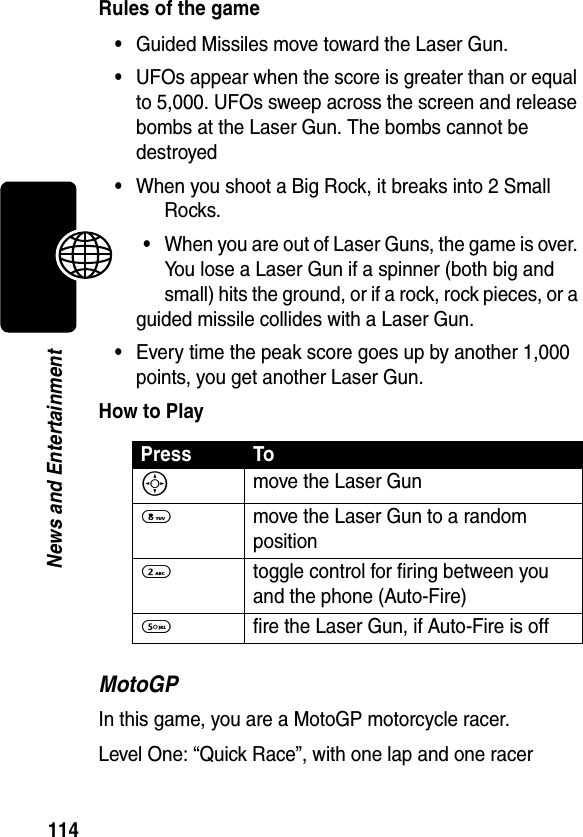 114News and EntertainmentRules of the game•Guided Missiles move toward the Laser Gun.•UFOs appear when the score is greater than or equal to 5,000. UFOs sweep across the screen and release bombs at the Laser Gun. The bombs cannot be destroyed•When you shoot a Big Rock, it breaks into 2 Small Rocks.•When you are out of Laser Guns, the game is over. You lose a Laser Gun if a spinner (both big and small) hits the ground, or if a rock, rock pieces, or a guided missile collides with a Laser Gun.•Every time the peak score goes up by another 1,000 points, you get another Laser Gun.How to PlayMotoGPIn this game, you are a MotoGP motorcycle racer.Level One: “Quick Race”, with one lap and one racerPress ToS move the Laser Gun8  move the Laser Gun to a random position2  toggle control for firing between you and the phone (Auto-Fire)5  fire the Laser Gun, if Auto-Fire is off