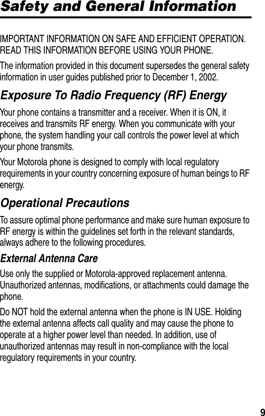 9Safety and General InformationIMPORTANT INFORMATION ON SAFE AND EFFICIENT OPERATION. READ THIS INFORMATION BEFORE USING YOUR PHONE.The information provided in this document supersedes the general safety information in user guides published prior to December 1, 2002.Exposure To Radio Frequency (RF) EnergyYour phone contains a transmitter and a receiver. When it is ON, it receives and transmits RF energy. When you communicate with your phone, the system handling your call controls the power level at which your phone transmits.Your Motorola phone is designed to comply with local regulatory requirements in your country concerning exposure of human beings to RF energy.Operational PrecautionsTo assure optimal phone performance and make sure human exposure to RF energy is within the guidelines set forth in the relevant standards, always adhere to the following procedures.External Antenna CareUse only the supplied or Motorola-approved replacement antenna. Unauthorized antennas, modifications, or attachments could damage the phone.Do NOT hold the external antenna when the phone is IN USE. Holding the external antenna affects call quality and may cause the phone to operate at a higher power level than needed. In addition, use of unauthorized antennas may result in non-compliance with the local regulatory requirements in your country.