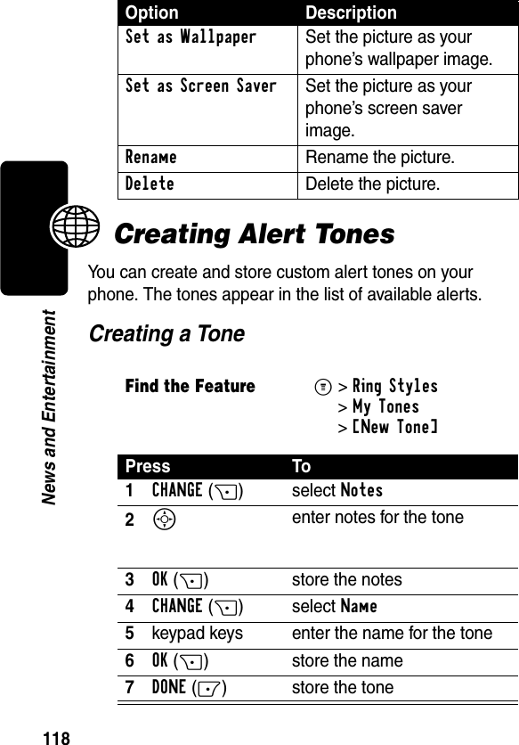 118News and EntertainmentCreating Alert TonesYou can create and store custom alert tones on your phone. The tones appear in the list of available alerts.Creating a ToneSet as Wallpaper  Set the picture as your phone’s wallpaper image.Set as Screen Saver  Set the picture as your phone’s screen saver image.Rename  Rename the picture.Delete  Delete the picture.Find the FeatureM&gt;Ring Styles &gt;My Tones &gt;[New Tone] Press To1CHANGE(+) select Notes2S enter notes for the tone3OK(+) store the notes4CHANGE(+) select Name5keypad keys enter the name for the tone6OK(+) store the name7DONE(-) store the toneOption Description