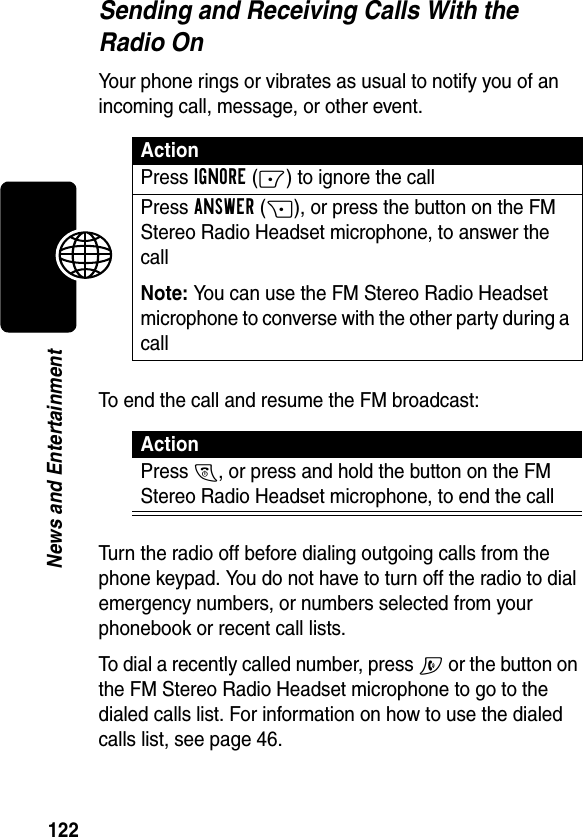 122News and EntertainmentSending and Receiving Calls With the Radio OnYour phone rings or vibrates as usual to notify you of an incoming call, message, or other event.To end the call and resume the FM broadcast:Turn the radio off before dialing outgoing calls from the phone keypad. You do not have to turn off the radio to dial emergency numbers, or numbers selected from your phonebook or recent call lists.To dial a recently called number, press N or the button on the FM Stereo Radio Headset microphone to go to the dialed calls list. For information on how to use the dialed calls list, see page 46.ActionPress IGNORE(-) to ignore the callPress ANSWER(+), or press the button on the FM Stereo Radio Headset microphone, to answer the callNote: You can use the FM Stereo Radio Headset microphone to converse with the other party during a callActionPress O, or press and hold the button on the FM Stereo Radio Headset microphone, to end the call