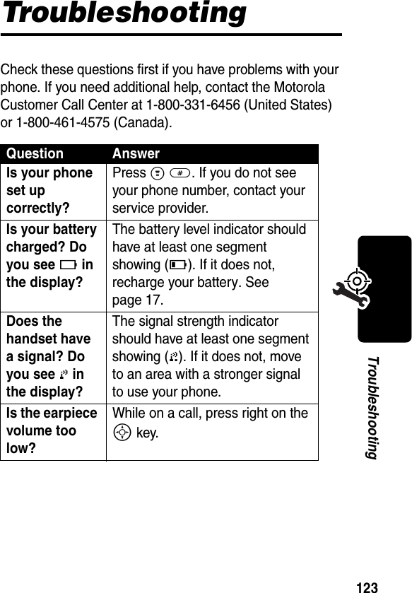 123TroubleshootingTroubleshootingCheck these questions first if you have problems with your phone. If you need additional help, contact the Motorola Customer Call Center at 1-800-331-6456 (United States) or 1-800-461-4575 (Canada).Question AnswerIs your phone set up correctly? Press M #. If you do not see your phone number, contact your service provider.Is your battery charged? Do you see 6 in the display? The battery level indicator should have at least one segment showing (7). If it does not, recharge your battery. See page 17.Does the handset have a signal? Do you see 0 in the display? The signal strength indicator should have at least one segment showing (1). If it does not, move to an area with a stronger signal to use your phone.Is the earpiece volume too low? While on a call, press right on the S key.