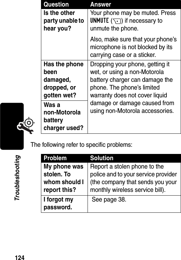 124TroubleshootingThe following refer to specific problems:Is the other party unable to hear you? Your phone may be muted. Press UNMUTE(+) if necessary to unmute the phone.Also, make sure that your phone’s microphone is not blocked by its carrying case or a sticker.Has the phone been damaged, dropped, or gotten wet? Dropping your phone, getting it wet, or using a non-Motorola battery charger can damage the phone. The phone’s limited warranty does not cover liquid damage or damage caused from using non-Motorola accessories.Was a non-Motorola battery charger used? Problem SolutionMy phone was stolen. To whom should I report this? Report a stolen phone to the police and to your service provider (the company that sends you your monthly wireless service bill).I forgot my password. See page 38.Question Answer