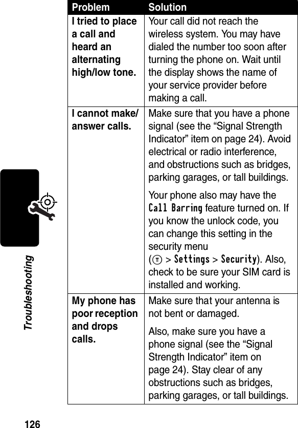 126TroubleshootingI tried to place a call and heard an alternating high/low tone. Your call did not reach the wireless system. You may have dialed the number too soon after turning the phone on. Wait until the display shows the name of your service provider before making a call.I cannot make/answer calls. Make sure that you have a phone signal (see the “Signal Strength Indicator” item on page 24). Avoid electrical or radio interference, and obstructions such as bridges, parking garages, or tall buildings.Your phone also may have the Call Barring feature turned on. If you know the unlock code, you can change this setting in the security menu(M &gt;Settings &gt;Security). Also, check to be sure your SIM card is installed and working.My phone has poor reception and drops calls. Make sure that your antenna is not bent or damaged.Also, make sure you have a phone signal (see the “Signal Strength Indicator” item on page 24). Stay clear of any obstructions such as bridges, parking garages, or tall buildings.Problem Solution