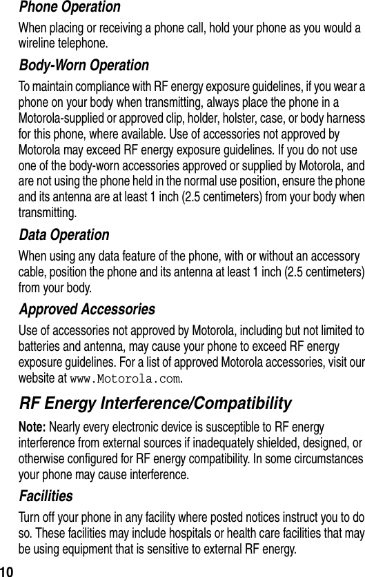 10Phone OperationWhen placing or receiving a phone call, hold your phone as you would a wireline telephone. Body-Worn OperationTo maintain compliance with RF energy exposure guidelines, if you wear a phone on your body when transmitting, always place the phone in a Motorola-supplied or approved clip, holder, holster, case, or body harness for this phone, where available. Use of accessories not approved by Motorola may exceed RF energy exposure guidelines. If you do not use one of the body-worn accessories approved or supplied by Motorola, and are not using the phone held in the normal use position, ensure the phone and its antenna are at least 1 inch (2.5 centimeters) from your body when transmitting.Data OperationWhen using any data feature of the phone, with or without an accessory cable, position the phone and its antenna at least 1 inch (2.5 centimeters) from your body.Approved AccessoriesUse of accessories not approved by Motorola, including but not limited to batteries and antenna, may cause your phone to exceed RF energy exposure guidelines. For a list of approved Motorola accessories, visit our website at www.Motorola.com.RF Energy Interference/CompatibilityNote: Nearly every electronic device is susceptible to RF energy interference from external sources if inadequately shielded, designed, or otherwise configured for RF energy compatibility. In some circumstances your phone may cause interference.FacilitiesTurn off your phone in any facility where posted notices instruct you to do so. These facilities may include hospitals or health care facilities that may be using equipment that is sensitive to external RF energy.