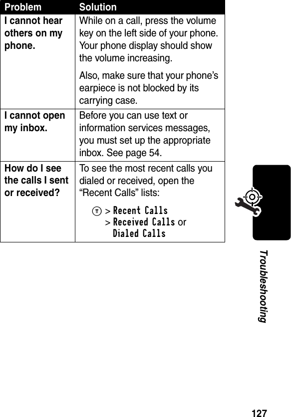 127TroubleshootingI cannot hear others on my phone. While on a call, press the volume key on the left side of your phone. Your phone display should show the volume increasing.Also, make sure that your phone’s earpiece is not blocked by its carrying case.I cannot open my inbox. Before you can use text or information services messages, you must set up the appropriate inbox. See page 54.How do I see the calls I sent or received? To see the most recent calls you dialed or received, open the “Recent Calls” lists:M&gt;Recent Calls &gt;Received Calls orDialed CallsProblem Solution