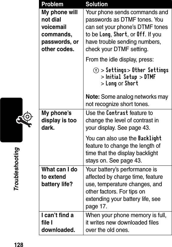 128TroubleshootingMy phone will not dial voicemail commands, passwords, or other codes. Your phone sends commands and passwords as DTMF tones. You can set your phone’s DTMF tones to be Long, Short, or Off. If you have trouble sending numbers, check your DTMF setting.From the idle display, press:M&gt;Settings &gt;Other Settings &gt;Initial Setup &gt;DTMF &gt;Long or ShortNote: Some analog networks may not recognize short tones.My phone’s display is too dark. Use the Contrast feature to change the level of contrast in your display. See page 43.You can also use the Backlight feature to change the length of time that the display backlight stays on. See page 43.What can I do to extend battery life? Your battery’s performance is affected by charge time, feature use, temperature changes, and other factors. For tips on extending your battery life, see page 17.I can’t find a file I downloaded. When your phone memory is full, it writes new downloaded files over the old ones. Problem Solution