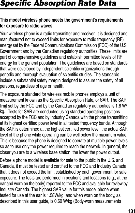 131Specific Absorption Rate DataSpecific Absorption Rate DataThis model wireless phone meets the government’s requirements for exposure to radio waves. Your wireless phone is a radio transmitter and receiver. It is designed and manufactured not to exceed limits for exposure to radio frequency (RF) energy set by the Federal Communications Commission (FCC) of the U.S. Government and by the Canadian regulatory authorities. These limits are part of comprehensive guidelines and establish permitted levels of RF energy for the general population. The guidelines are based on standards that were developed by independent scientific organizations through periodic and thorough evaluation of scientific studies. The standards include a substantial safety margin designed to assure the safety of all persons, regardless of age or health.The exposure standard for wireless mobile phones employs a unit of measurement known as the Specific Absorption Rate, or SAR. The SAR limit set by the FCC and by the Canadian regulatory authorities is 1.6 W/kg.1 Tests for SAR are conducted using standard operating positions accepted by the FCC and by Industry Canada with the phone transmitting at its highest certified power level in all tested frequency bands. Although the SAR is determined at the highest certified power level, the actual SAR level of the phone while operating can be well below the maximum value. This is because the phone is designed to operate at multiple power levels so as to use only the power required to reach the network. In general, the closer you are to a wireless base station, the lower the power output.Before a phone model is available for sale to the public in the U.S. and Canada, it must be tested and certified to the FCC and Industry Canada that it does not exceed the limit established by each government for safe exposure. The tests are performed in positions and locations (e.g., at the ear and worn on the body) reported to the FCC and available for review by Industry Canada. The highest SAR value for this model phone when tested for use at the ear is 1.58W/kg, and when worn on the body, as described in this user guide, is 0.60 W/kg (Body-worn measurements 