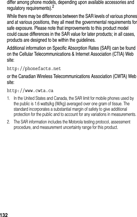 132differ among phone models, depending upon available accessories and regulatory requirements).2While there may be differences between the SAR levels of various phones and at various positions, they all meet the governmental requirements for safe exposure. Please note that improvements to this product model could cause differences in the SAR value for later products; in all cases, products are designed to be within the guidelines.Additional information on Specific Absorption Rates (SAR) can be found on the Cellular Telecommunications &amp; Internet Association (CTIA) Web site:http://phonefacts.net or the Canadian Wireless Telecommunications Association (CWTA) Web site:http://www.cwta.ca 1. In the United States and Canada, the SAR limit for mobile phones used by the public is 1.6 watts/kg (W/kg) averaged over one gram of tissue. The standard incorporates a substantial margin of safety to give additional protection for the public and to account for any variations in measurements.2. The SAR information includes the Motorola testing protocol, assessment procedure, and measurement uncertainty range for this product.