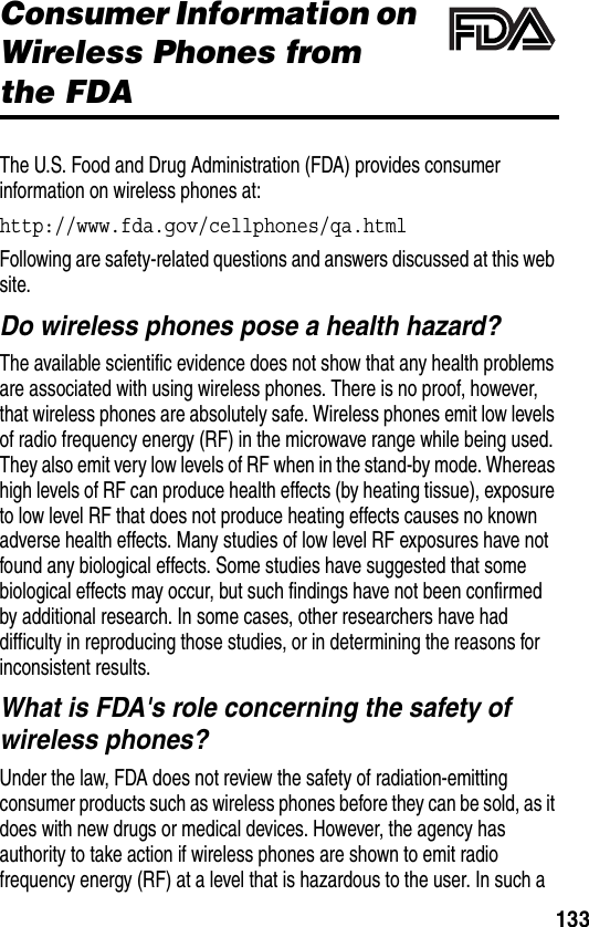 133Additional Health and Safety InformationConsumer Information on Wireless Phones from the FDAThe U.S. Food and Drug Administration (FDA) provides consumer information on wireless phones at:http://www.fda.gov/cellphones/qa.htmlFollowing are safety-related questions and answers discussed at this web site.Do wireless phones pose a health hazard?The available scientific evidence does not show that any health problems are associated with using wireless phones. There is no proof, however, that wireless phones are absolutely safe. Wireless phones emit low levels of radio frequency energy (RF) in the microwave range while being used. They also emit very low levels of RF when in the stand-by mode. Whereas high levels of RF can produce health effects (by heating tissue), exposure to low level RF that does not produce heating effects causes no known adverse health effects. Many studies of low level RF exposures have not found any biological effects. Some studies have suggested that some biological effects may occur, but such findings have not been confirmed by additional research. In some cases, other researchers have had difficulty in reproducing those studies, or in determining the reasons for inconsistent results.What is FDA&apos;s role concerning the safety of wireless phones?Under the law, FDA does not review the safety of radiation-emitting consumer products such as wireless phones before they can be sold, as it does with new drugs or medical devices. However, the agency has authority to take action if wireless phones are shown to emit radio frequency energy (RF) at a level that is hazardous to the user. In such a 