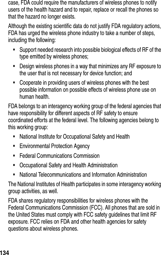 134case, FDA could require the manufacturers of wireless phones to notify users of the health hazard and to repair, replace or recall the phones so that the hazard no longer exists.Although the existing scientific data do not justify FDA regulatory actions, FDA has urged the wireless phone industry to take a number of steps, including the following:•Support needed research into possible biological effects of RF of the type emitted by wireless phones; •Design wireless phones in a way that minimizes any RF exposure to the user that is not necessary for device function; and •Cooperate in providing users of wireless phones with the best possible information on possible effects of wireless phone use on human health. FDA belongs to an interagency working group of the federal agencies that have responsibility for different aspects of RF safety to ensure coordinated efforts at the federal level. The following agencies belong to this working group:•National Institute for Occupational Safety and Health •Environmental Protection Agency •Federal Communications Commission •Occupational Safety and Health Administration •National Telecommunications and Information Administration The National Institutes of Health participates in some interagency working group activities, as well.FDA shares regulatory responsibilities for wireless phones with the Federal Communications Commission (FCC). All phones that are sold in the United States must comply with FCC safety guidelines that limit RF exposure. FCC relies on FDA and other health agencies for safety questions about wireless phones.