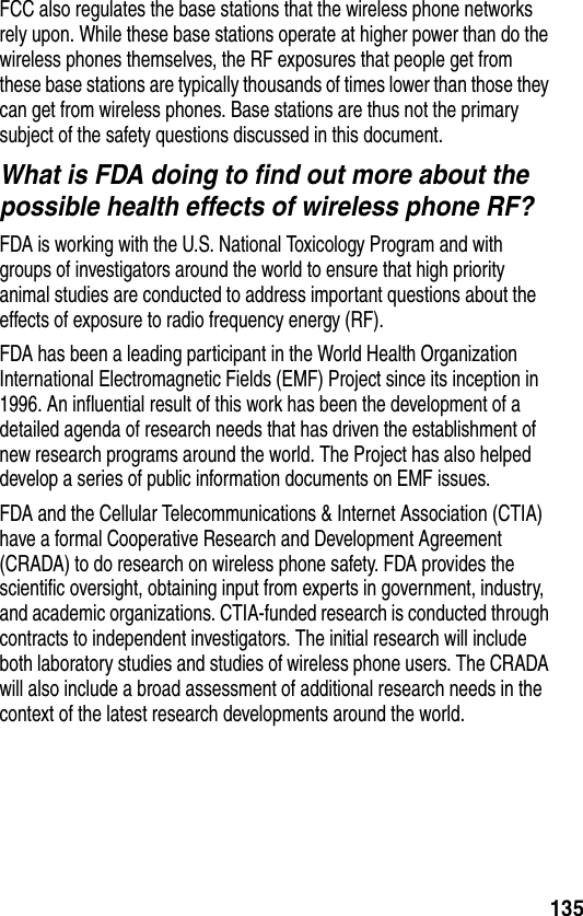 135FCC also regulates the base stations that the wireless phone networks rely upon. While these base stations operate at higher power than do the wireless phones themselves, the RF exposures that people get from these base stations are typically thousands of times lower than those they can get from wireless phones. Base stations are thus not the primary subject of the safety questions discussed in this document.What is FDA doing to find out more about the possible health effects of wireless phone RF?FDA is working with the U.S. National Toxicology Program and with groups of investigators around the world to ensure that high priority animal studies are conducted to address important questions about the effects of exposure to radio frequency energy (RF).FDA has been a leading participant in the World Health Organization International Electromagnetic Fields (EMF) Project since its inception in 1996. An influential result of this work has been the development of a detailed agenda of research needs that has driven the establishment of new research programs around the world. The Project has also helped develop a series of public information documents on EMF issues.FDA and the Cellular Telecommunications &amp; Internet Association (CTIA) have a formal Cooperative Research and Development Agreement (CRADA) to do research on wireless phone safety. FDA provides the scientific oversight, obtaining input from experts in government, industry, and academic organizations. CTIA-funded research is conducted through contracts to independent investigators. The initial research will include both laboratory studies and studies of wireless phone users. The CRADA will also include a broad assessment of additional research needs in the context of the latest research developments around the world.