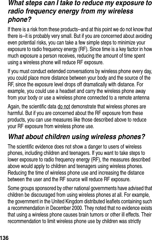 136What steps can I take to reduce my exposure to radio frequency energy from my wireless phone?If there is a risk from these products--and at this point we do not know that there is--it is probably very small. But if you are concerned about avoiding even potential risks, you can take a few simple steps to minimize your exposure to radio frequency energy (RF). Since time is a key factor in how much exposure a person receives, reducing the amount of time spent using a wireless phone will reduce RF exposure.If you must conduct extended conversations by wireless phone every day, you could place more distance between your body and the source of the RF, since the exposure level drops off dramatically with distance. For example, you could use a headset and carry the wireless phone away from your body or use a wireless phone connected to a remote antenna Again, the scientific data do not demonstrate that wireless phones are harmful. But if you are concerned about the RF exposure from these products, you can use measures like those described above to reduce your RF exposure from wireless phone use.What about children using wireless phones?The scientific evidence does not show a danger to users of wireless phones, including children and teenagers. If you want to take steps to lower exposure to radio frequency energy (RF), the measures described above would apply to children and teenagers using wireless phones. Reducing the time of wireless phone use and increasing the distance between the user and the RF source will reduce RF exposure.Some groups sponsored by other national governments have advised that children be discouraged from using wireless phones at all. For example, the government in the United Kingdom distributed leaflets containing such a recommendation in December 2000. They noted that no evidence exists that using a wireless phone causes brain tumors or other ill effects. Their recommendation to limit wireless phone use by children was strictly 