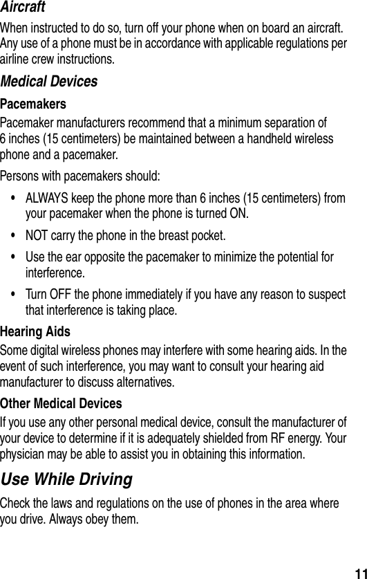 11AircraftWhen instructed to do so, turn off your phone when on board an aircraft. Any use of a phone must be in accordance with applicable regulations per airline crew instructions.Medical DevicesPacemakersPacemaker manufacturers recommend that a minimum separation of 6 inches (15 centimeters) be maintained between a handheld wireless phone and a pacemaker.Persons with pacemakers should:•ALWAYS keep the phone more than 6 inches (15 centimeters) from your pacemaker when the phone is turned ON.•NOT carry the phone in the breast pocket.•Use the ear opposite the pacemaker to minimize the potential for interference.•Turn OFF the phone immediately if you have any reason to suspect that interference is taking place.Hearing AidsSome digital wireless phones may interfere with some hearing aids. In the event of such interference, you may want to consult your hearing aid manufacturer to discuss alternatives.Other Medical DevicesIf you use any other personal medical device, consult the manufacturer of your device to determine if it is adequately shielded from RF energy. Your physician may be able to assist you in obtaining this information.Use While DrivingCheck the laws and regulations on the use of phones in the area where you drive. Always obey them.