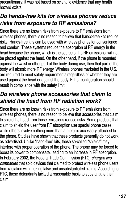 137precautionary; it was not based on scientific evidence that any health hazard exists.Do hands-free kits for wireless phones reduce risks from exposure to RF emissions?Since there are no known risks from exposure to RF emissions from wireless phones, there is no reason to believe that hands-free kits reduce risks. Hands-free kits can be used with wireless phones for convenience and comfort. These systems reduce the absorption of RF energy in the head because the phone, which is the source of the RF emissions, will not be placed against the head. On the other hand, if the phone is mounted against the waist or other part of the body during use, then that part of the body will absorb more RF energy. Wireless phones marketed in the U.S. are required to meet safety requirements regardless of whether they are used against the head or against the body. Either configuration should result in compliance with the safety limit.Do wireless phone accessories that claim to shield the head from RF radiation work?Since there are no known risks from exposure to RF emissions from wireless phones, there is no reason to believe that accessories that claim to shield the head from those emissions reduce risks. Some products that claim to shield the user from RF absorption use special phone cases, while others involve nothing more than a metallic accessory attached to the phone. Studies have shown that these products generally do not work as advertised. Unlike “hand-free” kits, these so-called “shields” may interfere with proper operation of the phone. The phone may be forced to boost its power to compensate, leading to an increase in RF absorption. In February 2002, the Federal Trade Commission (FTC) charged two companies that sold devices that claimed to protect wireless phone users from radiation with making false and unsubstantiated claims. According to FTC, these defendants lacked a reasonable basis to substantiate their claim.