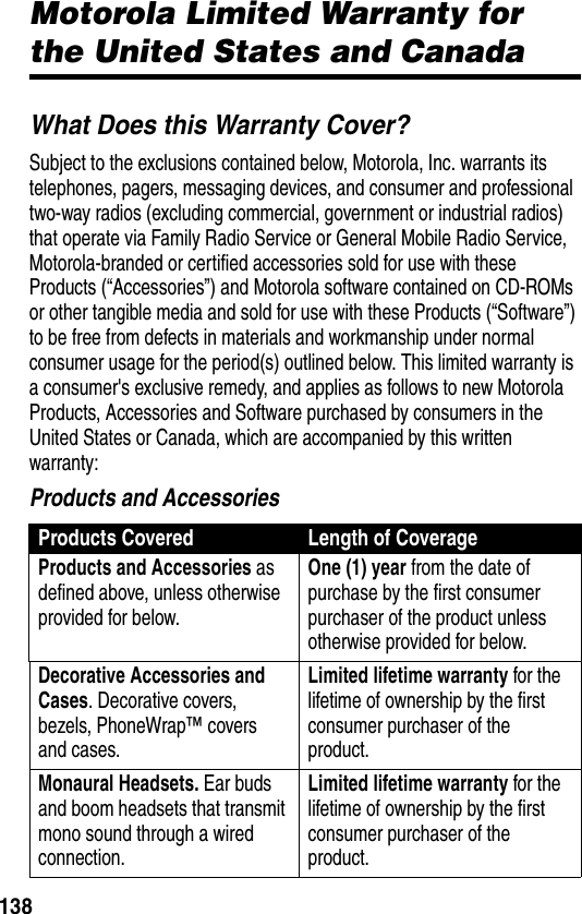 138WarrantyMotorola Limited Warranty for the United States and CanadaWhat Does this Warranty Cover?Subject to the exclusions contained below, Motorola, Inc. warrants its telephones, pagers, messaging devices, and consumer and professional two-way radios (excluding commercial, government or industrial radios) that operate via Family Radio Service or General Mobile Radio Service, Motorola-branded or certified accessories sold for use with these Products (“Accessories”) and Motorola software contained on CD-ROMs or other tangible media and sold for use with these Products (“Software”) to be free from defects in materials and workmanship under normal consumer usage for the period(s) outlined below. This limited warranty is a consumer&apos;s exclusive remedy, and applies as follows to new Motorola Products, Accessories and Software purchased by consumers in the United States or Canada, which are accompanied by this written warranty:Products and AccessoriesProducts Covered Length of CoverageProducts and Accessories as defined above, unless otherwise provided for below.One (1) year from the date of purchase by the first consumer purchaser of the product unless otherwise provided for below.Decorative Accessories and Cases. Decorative covers, bezels, PhoneWrap™ covers and cases.Limited lifetime warranty for the lifetime of ownership by the first consumer purchaser of the product.Monaural Headsets. Ear buds and boom headsets that transmit mono sound through a wired connection.Limited lifetime warranty for the lifetime of ownership by the first consumer purchaser of the product.