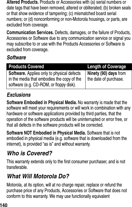 140Altered Products. Products or Accessories with (a) serial numbers or date tags that have been removed, altered or obliterated; (b) broken seals or that show evidence of tampering; (c) mismatched board serial numbers; or (d) nonconforming or non-Motorola housings, or parts, are excluded from coverage.Communication Services. Defects, damages, or the failure of Products, Accessories or Software due to any communication service or signal you may subscribe to or use with the Products Accessories or Software is excluded from coverage.SoftwareExclusionsSoftware Embodied in Physical Media. No warranty is made that the software will meet your requirements or will work in combination with any hardware or software applications provided by third parties, that the operation of the software products will be uninterrupted or error free, or that all defects in the software products will be corrected.Software NOT Embodied in Physical Media. Software that is not embodied in physical media (e.g. software that is downloaded from the internet), is provided “as is” and without warranty.Who is Covered?This warranty extends only to the first consumer purchaser, and is not transferable.What Will Motorola Do?Motorola, at its option, will at no charge repair, replace or refund the purchase price of any Products, Accessories or Software that does not conform to this warranty. We may use functionally equivalent Products Covered Length of CoverageSoftware. Applies only to physical defects in the media that embodies the copy of the software (e.g. CD-ROM, or floppy disk).Ninety (90) days from the date of purchase.