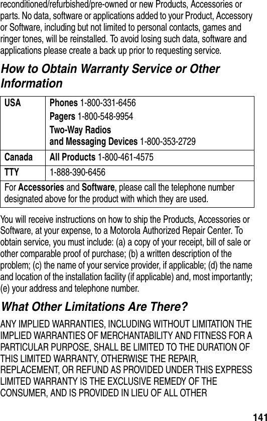 141reconditioned/refurbished/pre-owned or new Products, Accessories or parts. No data, software or applications added to your Product, Accessory or Software, including but not limited to personal contacts, games and ringer tones, will be reinstalled. To avoid losing such data, software and applications please create a back up prior to requesting service.How to Obtain Warranty Service or Other InformationYou will receive instructions on how to ship the Products, Accessories or Software, at your expense, to a Motorola Authorized Repair Center. To obtain service, you must include: (a) a copy of your receipt, bill of sale or other comparable proof of purchase; (b) a written description of the problem; (c) the name of your service provider, if applicable; (d) the name and location of the installation facility (if applicable) and, most importantly; (e) your address and telephone number.What Other Limitations Are There?ANY IMPLIED WARRANTIES, INCLUDING WITHOUT LIMITATION THE IMPLIED WARRANTIES OF MERCHANTABILITY AND FITNESS FOR A PARTICULAR PURPOSE, SHALL BE LIMITED TO THE DURATION OF THIS LIMITED WARRANTY, OTHERWISE THE REPAIR, REPLACEMENT, OR REFUND AS PROVIDED UNDER THIS EXPRESS LIMITED WARRANTY IS THE EXCLUSIVE REMEDY OF THE CONSUMER, AND IS PROVIDED IN LIEU OF ALL OTHER USA Phones 1-800-331-6456Pagers 1-800-548-9954Two-Way Radiosand Messaging Devices 1-800-353-2729Canada All Products 1-800-461-4575TTY 1-888-390-6456For Accessories and Software, please call the telephone number designated above for the product with which they are used.