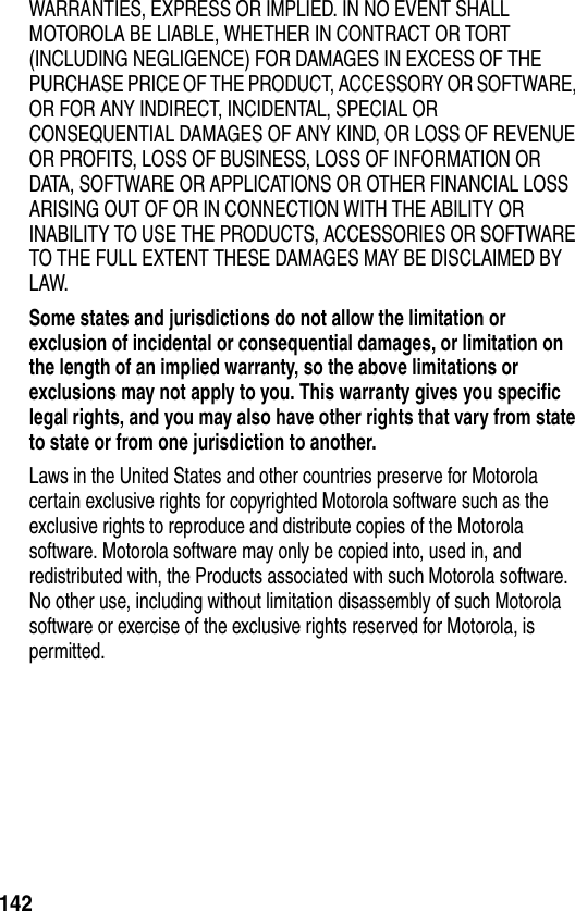 142WARRANTIES, EXPRESS OR IMPLIED. IN NO EVENT SHALL MOTOROLA BE LIABLE, WHETHER IN CONTRACT OR TORT (INCLUDING NEGLIGENCE) FOR DAMAGES IN EXCESS OF THE PURCHASE PRICE OF THE PRODUCT, ACCESSORY OR SOFTWARE, OR FOR ANY INDIRECT, INCIDENTAL, SPECIAL OR CONSEQUENTIAL DAMAGES OF ANY KIND, OR LOSS OF REVENUE OR PROFITS, LOSS OF BUSINESS, LOSS OF INFORMATION OR DATA, SOFTWARE OR APPLICATIONS OR OTHER FINANCIAL LOSS ARISING OUT OF OR IN CONNECTION WITH THE ABILITY OR INABILITY TO USE THE PRODUCTS, ACCESSORIES OR SOFTWARE TO THE FULL EXTENT THESE DAMAGES MAY BE DISCLAIMED BY LAW.Some states and jurisdictions do not allow the limitation or exclusion of incidental or consequential damages, or limitation on the length of an implied warranty, so the above limitations or exclusions may not apply to you. This warranty gives you specific legal rights, and you may also have other rights that vary from state to state or from one jurisdiction to another. Laws in the United States and other countries preserve for Motorola certain exclusive rights for copyrighted Motorola software such as the exclusive rights to reproduce and distribute copies of the Motorola software. Motorola software may only be copied into, used in, and redistributed with, the Products associated with such Motorola software. No other use, including without limitation disassembly of such Motorola software or exercise of the exclusive rights reserved for Motorola, is permitted.