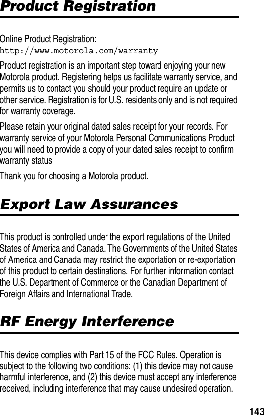 143Product RegistrationProduct RegistrationOnline Product Registration:http://www.motorola.com/warrantyProduct registration is an important step toward enjoying your new Motorola product. Registering helps us facilitate warranty service, and permits us to contact you should your product require an update or other service. Registration is for U.S. residents only and is not required for warranty coverage.Please retain your original dated sales receipt for your records. For warranty service of your Motorola Personal Communications Product you will need to provide a copy of your dated sales receipt to confirm warranty status.Thank you for choosing a Motorola product.Export Law AssurancesExport Law AssurancesThis product is controlled under the export regulations of the United States of America and Canada. The Governments of the United States of America and Canada may restrict the exportation or re-exportation of this product to certain destinations. For further information contact the U.S. Department of Commerce or the Canadian Department of Foreign Affairs and International Trade.RF Energy InterferenceRF Energy InterferenceThis device complies with Part 15 of the FCC Rules. Operation is subject to the following two conditions: (1) this device may not cause harmful interference, and (2) this device must accept any interference received, including interference that may cause undesired operation.