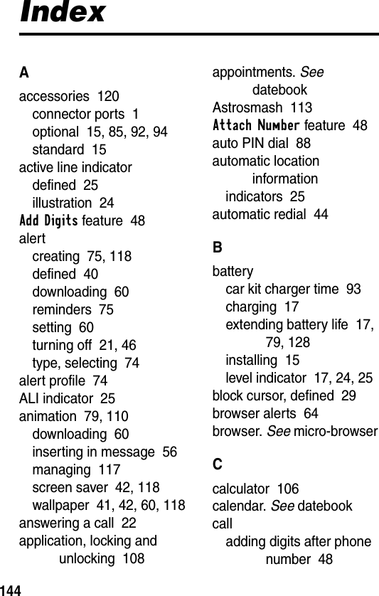 144IndexAaccessories  120connector ports  1optional  15, 85, 92, 94standard  15active line indicatordefined  25illustration  24Add Digits feature  48alertcreating  75, 118defined  40downloading  60reminders  75setting  60turning off  21, 46type, selecting  74alert profile  74ALI indicator  25animation  79, 110downloading  60inserting in message  56managing  117screen saver  42, 118wallpaper  41, 42, 60, 118answering a call  22application, locking and unlocking  108appointments. See datebookAstrosmash  113Attach Number feature  48auto PIN dial  88automatic location informationindicators  25automatic redial  44Bbatterycar kit charger time  93charging  17extending battery life  17, 79, 128installing  15level indicator  17, 24, 25block cursor, defined  29browser alerts  64browser. See micro-browserCcalculator  106calendar. See datebookcalladding digits after phone number  48