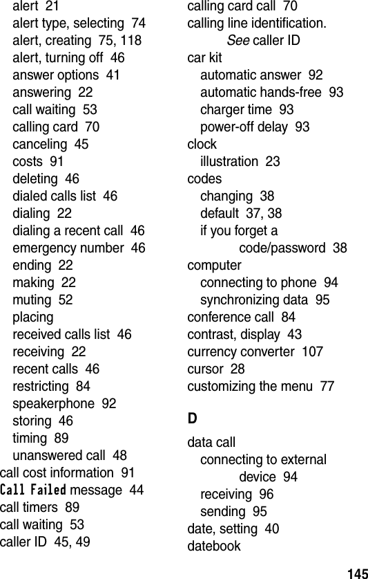 145alert  21alert type, selecting  74alert, creating  75, 118alert, turning off  46answer options  41answering  22call waiting  53calling card  70canceling  45costs  91deleting  46dialed calls list  46dialing  22dialing a recent call  46emergency number  46ending  22making  22muting  52placingreceived calls list  46receiving  22recent calls  46restricting  84speakerphone  92storing  46timing  89unanswered call  48call cost information  91Call Failed message  44call timers  89call waiting  53caller ID  45, 49calling card call  70calling line identification. See caller IDcar kitautomatic answer  92automatic hands-free  93charger time  93power-off delay  93clockillustration  23codeschanging  38default  37, 38if you forget a code/password  38computerconnecting to phone  94synchronizing data  95conference call  84contrast, display  43currency converter  107cursor  28customizing the menu  77Ddata callconnecting to external device  94receiving  96sending  95date, setting  40datebook