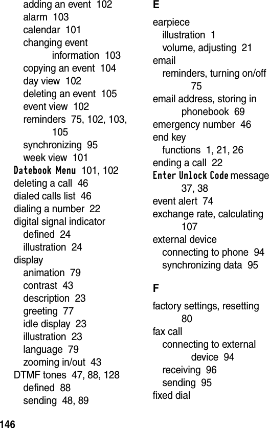 146adding an event  102alarm  103calendar  101changing event information  103copying an event  104day view  102deleting an event  105event view  102reminders  75, 102, 103, 105synchronizing  95week view  101Datebook Menu  101, 102deleting a call  46dialed calls list  46dialing a number  22digital signal indicatordefined  24illustration  24displayanimation  79contrast  43description  23greeting  77idle display  23illustration  23language  79zooming in/out  43DTMF tones  47, 88, 128defined  88sending  48, 89Eearpieceillustration  1volume, adjusting  21emailreminders, turning on/off  75email address, storing in phonebook  69emergency number  46end keyfunctions  1, 21, 26ending a call  22Enter Unlock Code message  37, 38event alert  74exchange rate, calculating  107external deviceconnecting to phone  94synchronizing data  95Ffactory settings, resetting  80fax callconnecting to external device  94receiving  96sending  95fixed dial