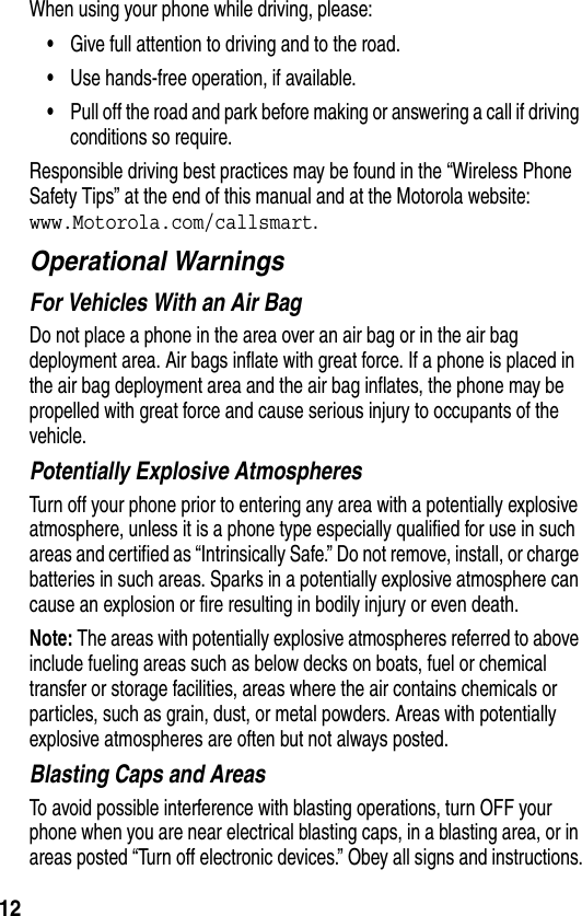 12When using your phone while driving, please:•Give full attention to driving and to the road.•Use hands-free operation, if available.•Pull off the road and park before making or answering a call if driving conditions so require.Responsible driving best practices may be found in the “Wireless Phone Safety Tips” at the end of this manual and at the Motorola website: www.Motorola.com/callsmart.Operational WarningsFor Vehicles With an Air BagDo not place a phone in the area over an air bag or in the air bag deployment area. Air bags inflate with great force. If a phone is placed in the air bag deployment area and the air bag inflates, the phone may be propelled with great force and cause serious injury to occupants of the vehicle.Potentially Explosive AtmospheresTurn off your phone prior to entering any area with a potentially explosive atmosphere, unless it is a phone type especially qualified for use in such areas and certified as “Intrinsically Safe.” Do not remove, install, or charge batteries in such areas. Sparks in a potentially explosive atmosphere can cause an explosion or fire resulting in bodily injury or even death.Note: The areas with potentially explosive atmospheres referred to above include fueling areas such as below decks on boats, fuel or chemical transfer or storage facilities, areas where the air contains chemicals or particles, such as grain, dust, or metal powders. Areas with potentially explosive atmospheres are often but not always posted.Blasting Caps and AreasTo avoid possible interference with blasting operations, turn OFF your phone when you are near electrical blasting caps, in a blasting area, or in areas posted “Turn off electronic devices.” Obey all signs and instructions.