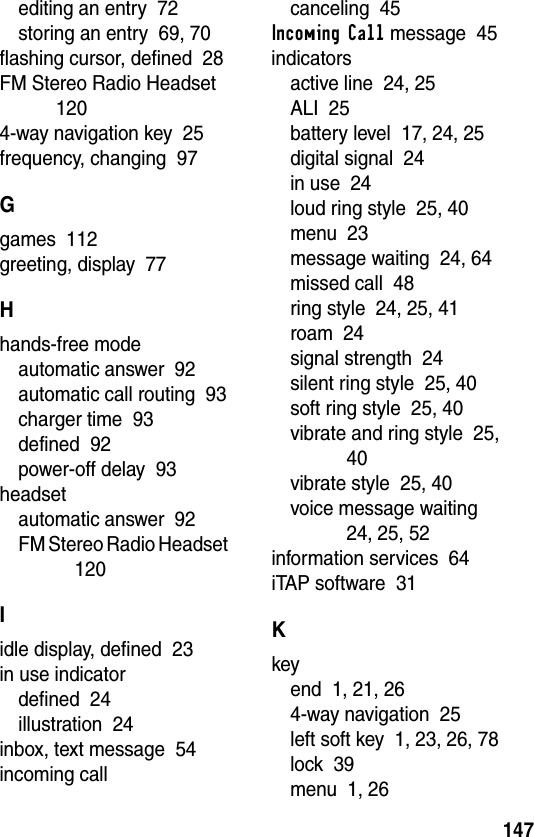 147editing an entry  72storing an entry  69, 70flashing cursor, defined  28FM Stereo Radio Headset  1204-way navigation key  25frequency, changing  97Ggames  112greeting, display  77Hhands-free modeautomatic answer  92automatic call routing  93charger time  93defined  92power-off delay  93headsetautomatic answer  92FM Stereo Radio Headset  120Iidle display, defined  23in use indicatordefined  24illustration  24inbox, text message  54incoming callcanceling  45Incoming Call message  45indicatorsactive line  24, 25ALI  25battery level  17, 24, 25digital signal  24in use  24loud ring style  25, 40menu  23message waiting  24, 64missed call  48ring style  24, 25, 41roam  24signal strength  24silent ring style  25, 40soft ring style  25, 40vibrate and ring style  25, 40vibrate style  25, 40voice message waiting  24, 25, 52information services  64iTAP software  31Kkeyend  1, 21, 264-way navigation  25left soft key  1, 23, 26, 78lock  39menu  1, 26