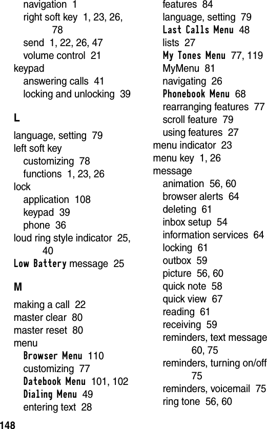 148navigation  1right soft key  1, 23, 26, 78send  1, 22, 26, 47volume control  21keypadanswering calls  41locking and unlocking  39Llanguage, setting  79left soft keycustomizing  78functions  1, 23, 26lockapplication  108keypad  39phone  36loud ring style indicator  25, 40Low Battery message  25Mmaking a call  22master clear  80master reset  80menuBrowser Menu  110customizing  77Datebook Menu  101, 102Dialing Menu  49entering text  28features  84language, setting  79Last Calls Menu  48lists  27My Tones Menu  77, 119MyMenu  81navigating  26Phonebook Menu  68rearranging features  77scroll feature  79using features  27menu indicator  23menu key  1, 26messageanimation  56, 60browser alerts  64deleting  61inbox setup  54information services  64locking  61outbox  59picture  56, 60quick note  58quick view  67reading  61receiving  59reminders, text message  60, 75reminders, turning on/off  75reminders, voicemail  75ring tone  56, 60