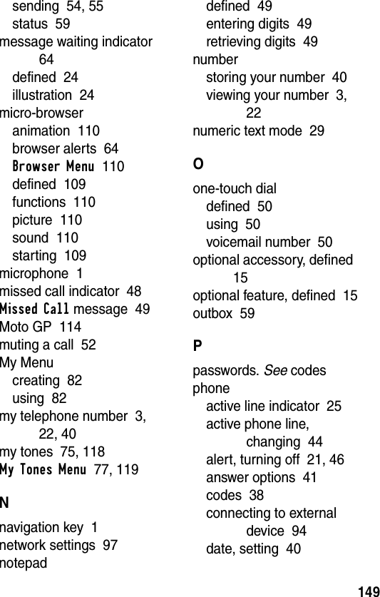 149sending  54, 55status  59message waiting indicator  64defined  24illustration  24micro-browseranimation  110browser alerts  64Browser Menu  110defined  109functions  110picture  110sound  110starting  109microphone  1missed call indicator  48Missed Call message  49Moto GP  114muting a call  52My Menucreating  82using  82my telephone number  3, 22, 40my tones  75, 118My Tones Menu  77, 119Nnavigation key  1network settings  97notepaddefined  49entering digits  49retrieving digits  49numberstoring your number  40viewing your number  3, 22numeric text mode  29Oone-touch dialdefined  50using  50voicemail number  50optional accessory, defined  15optional feature, defined  15outbox  59Ppasswords. See codesphoneactive line indicator  25active phone line, changing  44alert, turning off  21, 46answer options  41codes  38connecting to external device  94date, setting  40