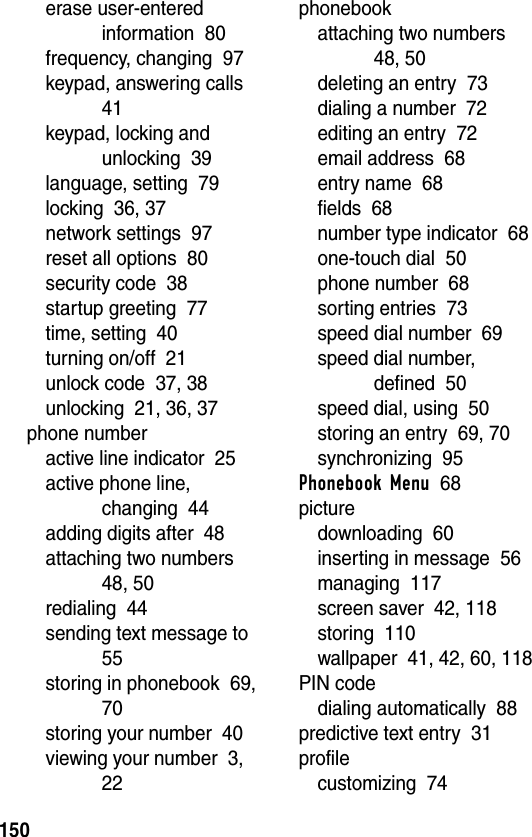 150erase user-entered information  80frequency, changing  97keypad, answering calls  41keypad, locking and unlocking  39language, setting  79locking  36, 37network settings  97reset all options  80security code  38startup greeting  77time, setting  40turning on/off  21unlock code  37, 38unlocking  21, 36, 37phone numberactive line indicator  25active phone line, changing  44adding digits after  48attaching two numbers  48, 50redialing  44sending text message to  55storing in phonebook  69, 70storing your number  40viewing your number  3, 22phonebookattaching two numbers  48, 50deleting an entry  73dialing a number  72editing an entry  72email address  68entry name  68fields  68number type indicator  68one-touch dial  50phone number  68sorting entries  73speed dial number  69speed dial number, defined  50speed dial, using  50storing an entry  69, 70synchronizing  95Phonebook Menu  68picturedownloading  60inserting in message  56managing  117screen saver  42, 118storing  110wallpaper  41, 42, 60, 118PIN codedialing automatically  88predictive text entry  31profilecustomizing  74