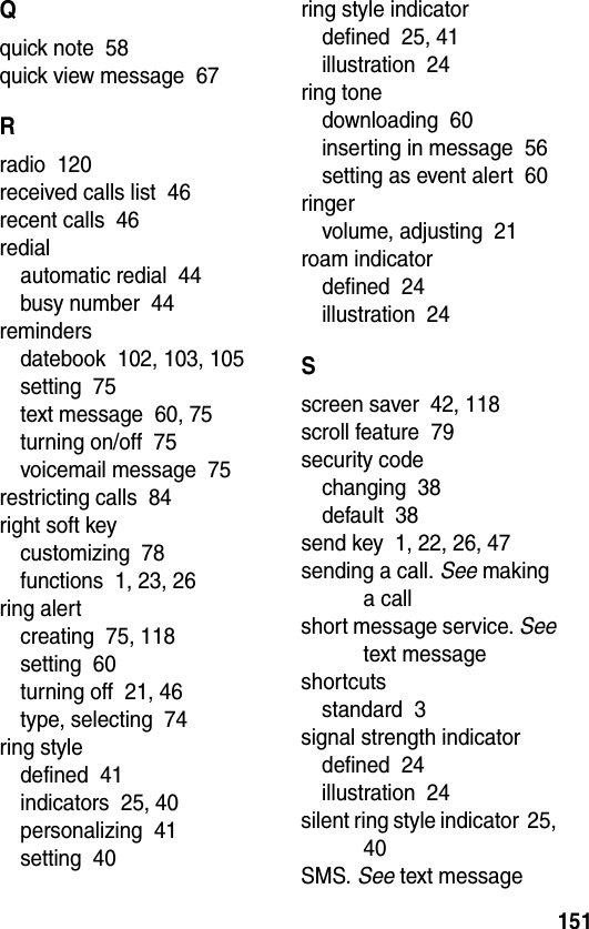 151Qquick note  58quick view message  67Rradio  120received calls list  46recent calls  46redialautomatic redial  44busy number  44remindersdatebook  102, 103, 105setting  75text message  60, 75turning on/off  75voicemail message  75restricting calls  84right soft keycustomizing  78functions  1, 23, 26ring alertcreating  75, 118setting  60turning off  21, 46type, selecting  74ring styledefined  41indicators  25, 40personalizing  41setting  40ring style indicatordefined  25, 41illustration  24ring tonedownloading  60inserting in message  56setting as event alert  60ringervolume, adjusting  21roam indicatordefined  24illustration  24Sscreen saver  42, 118scroll feature  79security codechanging  38default  38send key  1, 22, 26, 47sending a call. See making a callshort message service. See text messageshortcutsstandard  3signal strength indicatordefined  24illustration  24silent ring style indicator  25, 40SMS. See text message