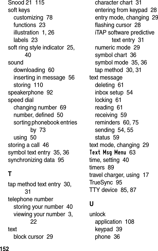 152Snood 21  115soft keyscustomizing  78functions  23illustration  1, 26labels  23soft ring style indicator  25, 40sounddownloading  60inserting in message  56storing  110speakerphone  92speed dialchanging number  69number, defined  50sorting phonebook entries by  73using  50storing a call  46symbol text entry  35, 36synchronizing data  95Ttap method text entry  30, 31telephone numberstoring your number  40viewing your number  3, 22textblock cursor  29character chart  31entering from keypad  28entry mode, changing  29flashing cursor  28iTAP software predictive text entry  31numeric mode  29symbol chart  36symbol mode  35, 36tap method  30, 31text messagedeleting  61inbox setup  54locking  61reading  61receiving  59reminders  60, 75sending  54, 55status  59text mode, changing  29Text Msg Menu  63time, setting  40timers  89travel charger, using  17TrueSync  95TTY device  85, 87Uunlockapplication  108keypad  39phone  36