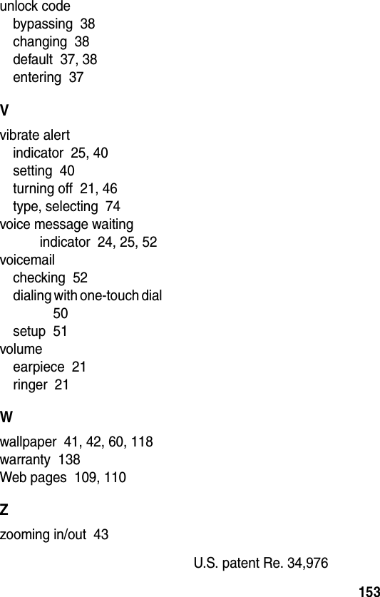 153unlock codebypassing  38changing  38default  37, 38entering  37Vvibrate alertindicator  25, 40setting  40turning off  21, 46type, selecting  74voice message waiting indicator  24, 25, 52voicemailchecking  52dialing with one-touch dial  50setup  51volumeearpiece  21ringer  21Wwallpaper  41, 42, 60, 118warranty  138Web pages  109, 110Zzooming in/out  43U.S. patent Re. 34,976 