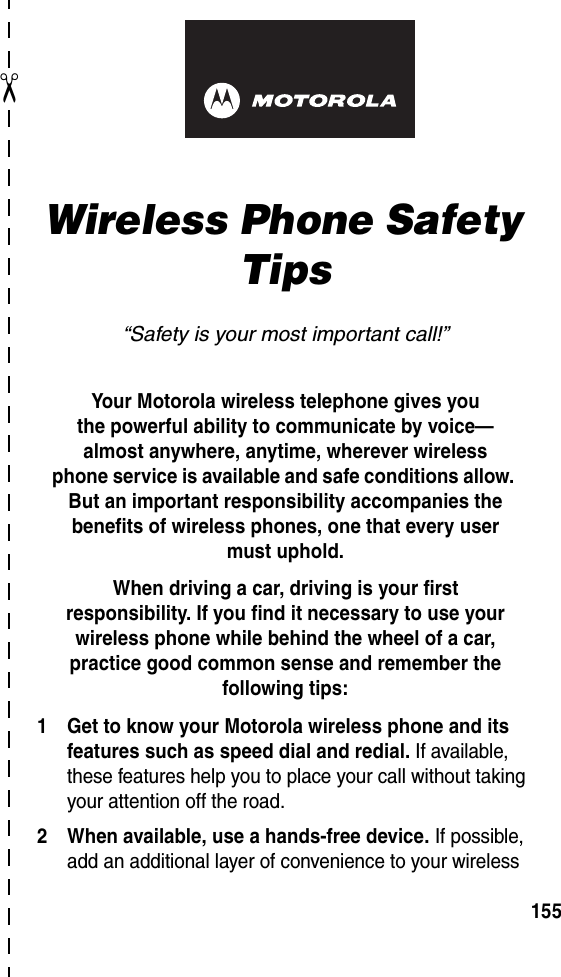 art# 020827-O.eps✂155Wireless Phone Safety Tips“Safety is your most important call!”Your Motorola wireless telephone gives youthe powerful ability to communicate by voice—almost anywhere, anytime, wherever wirelessphone service is available and safe conditions allow. But an important responsibility accompanies the benefits of wireless phones, one that every user must uphold. When driving a car, driving is your firstresponsibility. If you find it necessary to use your wireless phone while behind the wheel of a car, practice good common sense and remember the following tips:1 Get to know your Motorola wireless phone and its features such as speed dial and redial. If available, these features help you to place your call without taking your attention off the road.2 When available, use a hands-free device. If possible, add an additional layer of convenience to your wireless 