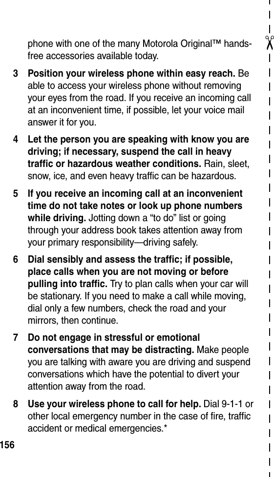 ✂156phone with one of the many Motorola Original™ hands-free accessories available today.3 Position your wireless phone within easy reach. Be able to access your wireless phone without removing your eyes from the road. If you receive an incoming call at an inconvenient time, if possible, let your voice mail answer it for you.4 Let the person you are speaking with know you are driving; if necessary, suspend the call in heavy traffic or hazardous weather conditions. Rain, sleet, snow, ice, and even heavy traffic can be hazardous.5 If you receive an incoming call at an inconvenient time do not take notes or look up phone numbers while driving. Jotting down a “to do” list or going through your address book takes attention away from your primary responsibility—driving safely.6 Dial sensibly and assess the traffic; if possible, place calls when you are not moving or before pulling into traffic. Try to plan calls when your car will be stationary. If you need to make a call while moving, dial only a few numbers, check the road and your mirrors, then continue.7 Do not engage in stressful or emotional conversations that may be distracting. Make people you are talking with aware you are driving and suspend conversations which have the potential to divert your attention away from the road.8 Use your wireless phone to call for help. Dial 9-1-1 or other local emergency number in the case of fire, traffic accident or medical emergencies.*