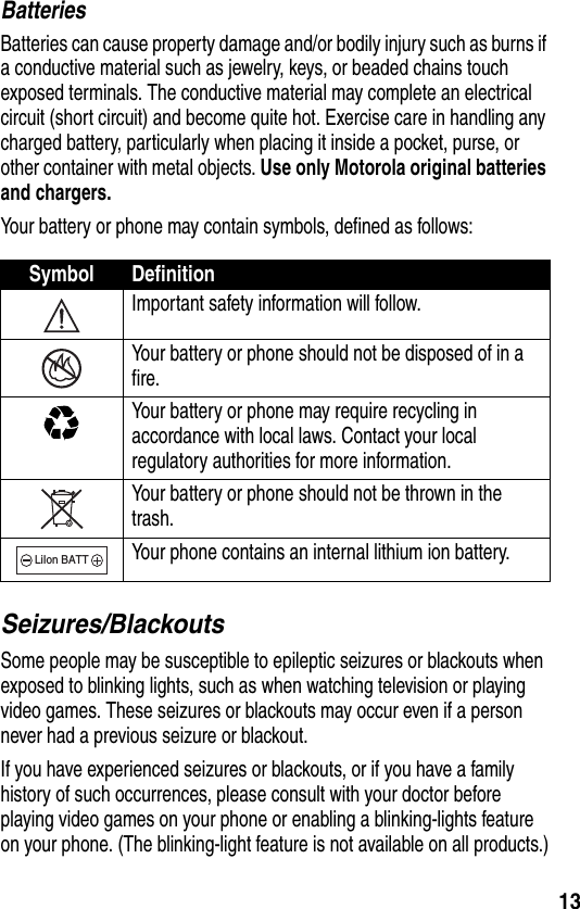 13BatteriesBatteries can cause property damage and/or bodily injury such as burns if a conductive material such as jewelry, keys, or beaded chains touch exposed terminals. The conductive material may complete an electrical circuit (short circuit) and become quite hot. Exercise care in handling any charged battery, particularly when placing it inside a pocket, purse, or other container with metal objects. Use only Motorola original batteries and chargers.Your battery or phone may contain symbols, defined as follows:Seizures/BlackoutsSome people may be susceptible to epileptic seizures or blackouts when exposed to blinking lights, such as when watching television or playing video games. These seizures or blackouts may occur even if a person never had a previous seizure or blackout.If you have experienced seizures or blackouts, or if you have a family history of such occurrences, please consult with your doctor before playing video games on your phone or enabling a blinking-lights feature on your phone. (The blinking-light feature is not available on all products.)Symbol DefinitionImportant safety information will follow.Your battery or phone should not be disposed of in a fire.Your battery or phone may require recycling in accordance with local laws. Contact your local regulatory authorities for more information.Your battery or phone should not be thrown in the trash.Your phone contains an internal lithium ion battery.LiIon BATT