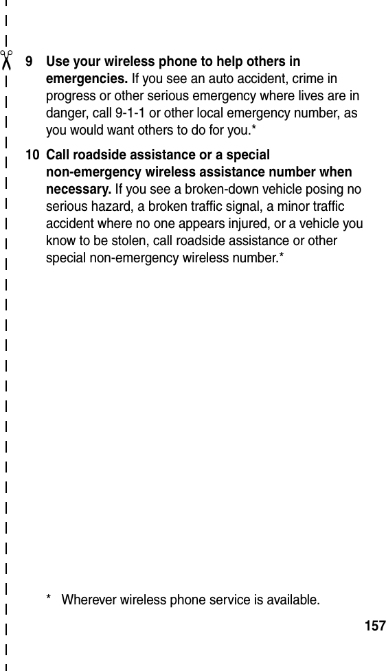 ✂1579 Use your wireless phone to help others in emergencies. If you see an auto accident, crime in progress or other serious emergency where lives are in danger, call 9-1-1 or other local emergency number, as you would want others to do for you.*10 Call roadside assistance or a special non-emergency wireless assistance number when necessary. If you see a broken-down vehicle posing no serious hazard, a broken traffic signal, a minor traffic accident where no one appears injured, or a vehicle you know to be stolen, call roadside assistance or other special non-emergency wireless number.** Wherever wireless phone service is available.