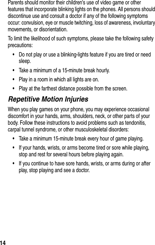 14Parents should monitor their children&apos;s use of video game or other features that incorporate blinking lights on the phones. All persons should discontinue use and consult a doctor if any of the following symptoms occur: convulsion, eye or muscle twitching, loss of awareness, involuntary movements, or disorientation.To limit the likelihood of such symptoms, please take the following safety precautions:•Do not play or use a blinking-lights feature if you are tired or need sleep.•Take a minimum of a 15-minute break hourly.•Play in a room in which all lights are on.•Play at the farthest distance possible from the screen.Repetitive Motion InjuriesWhen you play games on your phone, you may experience occasional discomfort in your hands, arms, shoulders, neck, or other parts of your body. Follow these instructions to avoid problems such as tendonitis, carpal tunnel syndrome, or other musculoskeletal disorders:•Take a minimum 15-minute break every hour of game playing.•If your hands, wrists, or arms become tired or sore while playing, stop and rest for several hours before playing again.•If you continue to have sore hands, wrists, or arms during or after play, stop playing and see a doctor.