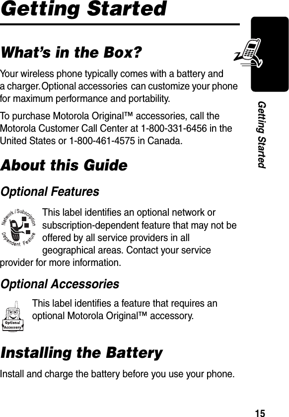 15Getting StartedGetting StartedWhat’s in the Box?Your wireless phone typically comes with a battery and a charger. Optional accessories  can customize your phone for maximum performance and portability.To purchase Motorola Original™ accessories, call the Motorola Customer Call Center at 1-800-331-6456 in the United States or 1-800-461-4575 in Canada.About this GuideOptional FeaturesThis label identifies an optional network or subscription-dependent feature that may not be offered by all service providers in all geographical areas. Contact your service provider for more information.Optional AccessoriesThis label identifies a feature that requires an optional Motorola Original™ accessory.Installing the BatteryInstall and charge the battery before you use your phone.